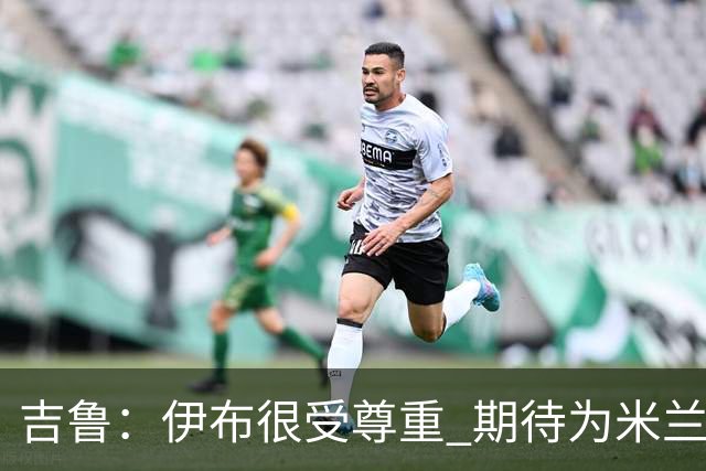 吉鲁：伊布很受尊重 期待为米兰取得伟大的成就
