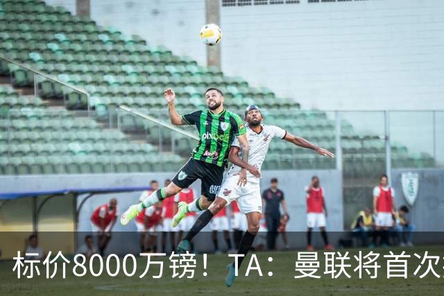 标价8000万镑！TA：曼联将首次报价M费，但不准备满足西汉姆要价
